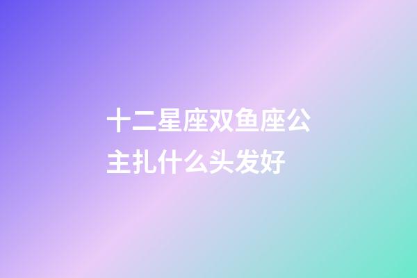 十二星座双鱼座公主扎什么头发好