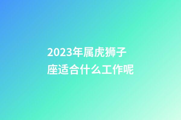 2023年属虎狮子座适合什么工作呢