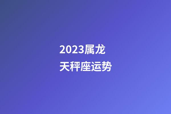 2023属龙天秤座运势